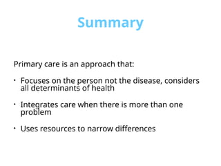 Summary
Primary care is an approach that:
• Focuses on the person not the disease, considers
all determinants of health
• Integrates care when there is more than one
problem
• Uses resources to narrow differences
 