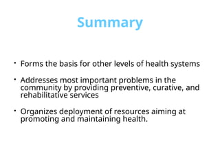 Summary
• Forms the basis for other levels of health systems
• Addresses most important problems in the
community by providing preventive, curative, and
rehabilitative services
• Organizes deployment of resources aiming at
promoting and maintaining health.
 