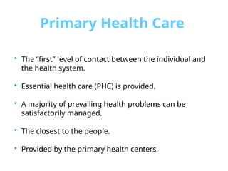 Primary Health Care
 The “first” level of contact between the individual and
the health system.
 Essential health care (PHC) is provided.
 A majority of prevailing health problems can be
satisfactorily managed.
 The closest to the people.
 Provided by the primary health centers.
 