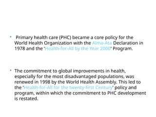  Primary health care (PHC) became a core policy for the
World Health Organization with the Alma-Ata Declaration in
1978 and the ‘Health-for-All by the Year 2000’ Program.
 The commitment to global improvements in health,
especially for the most disadvantaged populations, was
renewed in 1998 by the World Health Assembly. This led to
the ‘Health-for-All for the twenty-first Century’ policy and
program, within which the commitment to PHC development
is restated.
 