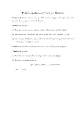 Primeira Avalia¸c˜ao de Teoria dos N´umeros
Problema 1 Usando indu¸c˜ao prove que 1010n
≡ 4(mod 7), para todo n ≥ 1. (2,5 ptos)
Sugest˜ao: Use o pequeno teorema de Fermat.
Problema 2 Resolva:
(a) Encontre o menor n´umero natural n tal que n! ´e divis´ıvel por 990. (1 pto)
(b) Os n´umeros a e b satisfazem 56a = 65b. Prove que a + b ´e composto. (1 pto)
(c) Uma equa¸c˜ao do 2o
grau, cujos coeﬁcientes s˜ao todos primos, pode apresentar duas
ra´ızes iguais? Justiﬁque. (1 pto)
Problema 3 Encontre o resto da divis˜ao de 722010
+ 702011
por 71. (2 ptos)
Problema 4 Resolva:
(a) Encontre um n´umero natural x, tal que 7x ≡ 11(mod 17). (1 pto)
(b) Encontre o resto da divis˜ao de
1010
+ 10100
+ 101000
+ · · · + 1010.000.000.000
por 7. (2 ptos)
 
