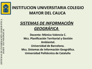 SISTEMAS DE INFORMACIÓN GEOGRÁFICA.
BASES TECNOLÓGICAS

INSTITUCION UNIVERSITARIA COLEGIO
MAYOR DEL CAUCA
SISTEMAS DE INFORMACIÓN
GEOGRÁFICA
Docente: Mónica Valencia C.
Mcs. Planificación Territorial y Gestión
Ambiental.
Universidad de Barcelona.
Mcs. Sistemas de Información Geográfica.
Universidad Politécnica de Cataluña

 