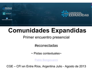 Comunidades Expandidas
Primer encuentro presencial
#econectadas
~ Pistas contextuales~
Pablo Bongiovanni
CGE – CFI en Entre Ríos, Argentina Julio - Agosto de 2013
 