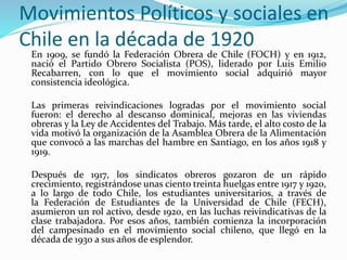 Movimientos Políticos y sociales en
Chile en la década de 1920
En 1909, se fundó la Federación Obrera de Chile (FOCH) y en 1912,
nació el Partido Obrero Socialista (POS), liderado por Luis Emilio
Recabarren, con lo que el movimiento social adquirió mayor
consistencia ideológica.
Las primeras reivindicaciones logradas por el movimiento social
fueron: el derecho al descanso dominical, mejoras en las viviendas
obreras y la Ley de Accidentes del Trabajo. Más tarde, el alto costo de la
vida motivó la organización de la Asamblea Obrera de la Alimentación
que convocó a las marchas del hambre en Santiago, en los años 1918 y
1919.
Después de 1917, los sindicatos obreros gozaron de un rápido
crecimiento, registrándose unas ciento treinta huelgas entre 1917 y 1920,
a lo largo de todo Chile, los estudiantes universitarios, a través de
la Federación de Estudiantes de la Universidad de Chile (FECH),
asumieron un rol activo, desde 1920, en las luchas reivindicativas de la
clase trabajadora. Por esos años, también comienza la incorporación
del campesinado en el movimiento social chileno, que llegó en la
década de 1930 a sus años de esplendor.
 