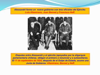 Alessandri forma un nuevo gobierno con tres oficiales del Ejército:
Luis Altamirano, Juan Bennet y Francisco Neff.
Disputas entre Alessandri y el ejército (apoyados por la oligarquía
parlamentaria chilena), obligan al primero a renunciar y a autoexiliarse.
El 11 de septiembre de 1924, después de el Golpe de Estado, asume una
Junta de Gobierno: Altamirano, Bennet y Neff.
 