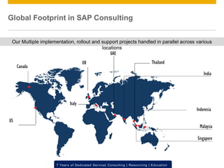 © 2012 SAP AG. All rights reserved. ‹#›7 Years of Dedicated Service| Consulting | Resourcing | Education
Our Multiple implementation, rollout and support projects handled in parallel across various
locations
India
US
UK
Singapore
Malaysia
Italy
UAE
Indonesia
Thailand
Canada
Global Footprint in SAP Consulting
 