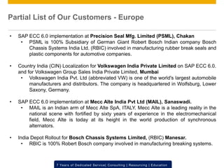 © 2012 SAP AG. All rights reserved. ‹#›7 Years of Dedicated Service| Consulting | Resourcing | Education
• SAP ECC 6.0 implementation at Precision Seal Mfg. Limited (PSML), Chakan
• PSML is 100% Subsidiary of German Giant Robert Bosch Indian company Bosch
Chassis Systems India Ltd. (RBIC) involved in manufacturing rubber break seals and
plastic components for automotive companies.
• Country India (CIN) Localization for Volkswagen India Private Limited on SAP ECC 6.0.
and for Volkswagen Group Sales India Private Limited, Mumbai
• Volkswagen India Pvt. Ltd (abbreviated VW) is one of the world's largest automobile
manufacturers and distributors. The company is headquartered in Wolfsburg, Lower
Saxony, Germany.
• SAP ECC 6.0 implementation at Mecc Alte India Pvt Ltd (MAIL), Sanaswadi.
• MAIL is an Indian arm of Mecc Alte SpA, ITALY. Mecc Alte is a leading reality in the
national scene with fortified by sixty years of experience in the electromechanical
field, Mecc Alte is today at its height in the world production of synchronous
alternators.
• India Depot Rollout for Bosch Chassis Systems Limited, (RBIC) Manesar.
• RBIC is 100% Robert Bosch company involved in manufacturing breaking systems.
Partial List of Our Customers - Europe
 