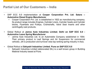 © 2012 SAP AG. All rights reserved. ‹#›7 Years of Dedicated Service| Consulting | Resourcing | Education
• SAP ECC 6.0 implementation at Cooper Corporation Pvt. Ltd. Satara –
Automotive Diesel Engine Manufacturer
• Cooper Corporation Pvt. Ltd. is established in 1922 as manufacturing company.
Its product range includes Engines, Cylinder Liners, Cylinder heads and Cylinder
blocks, Flywheels and Pulleys, Crankshafts, Valve Seat Inserts and other
centrifugally cast products.
• Global Rollout at Jamna Auto Industries Limited, Delhi on SAP ECC 6.0 -
Automotive Leave Spring Manufacturer
• Jamna Auto Industries Ltd. Is an Automobile Company established in 1954.
Their primary product is Leaf Springs and Air Suspension for commercial
vehicles. JAI is production and turnover wise top ranking spring industry in Asia.
• Global Rollout at Sahyadri Industries Limited, Pune on SAP ECC 6.0
• Sahyadri Industries Limited (abbreviated SIL) is a well known group in Building
Material Industry based at Pune.
Partial List of Our Customers – India
 