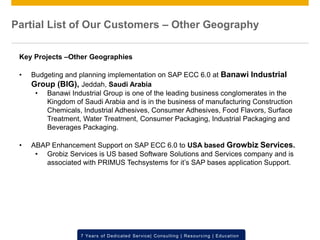 © 2012 SAP AG. All rights reserved. ‹#›7 Years of Dedicated Service| Consulting | Resourcing | Education
Key Projects –Other Geographies
• Budgeting and planning implementation on SAP ECC 6.0 at Banawi Industrial
Group (BIG), Jeddah, Saudi Arabia
• Banawi Industrial Group is one of the leading business conglomerates in the
Kingdom of Saudi Arabia and is in the business of manufacturing Construction
Chemicals, Industrial Adhesives, Consumer Adhesives, Food Flavors, Surface
Treatment, Water Treatment, Consumer Packaging, Industrial Packaging and
Beverages Packaging.
• ABAP Enhancement Support on SAP ECC 6.0 to USA based Growbiz Services.
• Grobiz Services is US based Software Solutions and Services company and is
associated with PRIMUS Techsystems for it’s SAP bases application Support.
Partial List of Our Customers – Other Geography
 