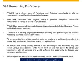 © 2012 SAP AG. All rights reserved. ‹#›7 Years of Dedicated Service| Consulting | Resourcing | Education
SAP Resourcing Proficiency
• PRIMUS has a strong team of Functional and Technical consultants to take up
Implementations and Post Implementation Services.
• Apart from PRIMUS’s own projects, PRIMUS provides competent consultants/
professionals to variety of clients on project basis.
• PRIMUS has successfully completed resourcing assignments in India, Germany, France
and USA of various platforms.
• Our focus is to develop ongoing relationships whereby both parties enjoy the success
that strong business alliances can create.
• We are committed to providing excellent customer service and working with our clients to
ensure they obtain advantages that new technologies afford.
• We make it our priority to stay abreast of new technologies and how they may best
benefit various organizations. With this in mind, we are well placed to advise your
organization with all ventures and would welcome the opportunity to discuss your
manpower requirements.
• PRIMUS provides resources on one time hiring, contract and contract to hire basis.
 