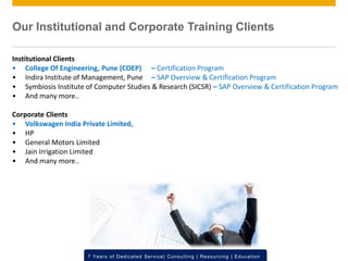 © 2012 SAP AG. All rights reserved. ‹#›7 Years of Dedicated Service| Consulting | Resourcing | Education
Institutional Clients
• College Of Engineering, Pune (COEP) – Certification Program
• Indira Institute of Management, Pune – SAP Overview & Certification Program
• Symbiosis Institute of Computer Studies & Research (SICSR) – SAP Overview & Certification Program
• And many more..
Corporate Clients
• Volkswagen India Private Limited,
• HP
• General Motors Limited
• Jain Irrigation Limited
• And many more..
Our Institutional and Corporate Training Clients
 