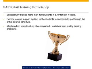 © 2012 SAP AG. All rights reserved. ‹#›7 Years of Dedicated Service| Consulting | Resourcing | Education
SAP Retail Training Proficiency
• Successfully trained more than 400 students in SAP for last 7 years.
• Provide unique support system to the students to successfully go through the
entire course schedule.
• Most modern infrastructure at Aurangabad , to deliver high quality training
programs
 