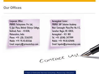 © 2012 SAP AG. All rights reserved. ‹#›7 Years of Dedicated Service| Consulting | Resourcing | Education
Aurangabad Center:
PRIMUS SAP Solution Academy
Near Connaught Place,Plot No.112,
Savarkar Nagar, N5 CIDCO,
Aurangabad - 431 003
Tel. +91 (0240) 2477999
Mobile: +91 94-05-029696
Email: Sapedu@primustechsys.com
Corporate Office:
PRIMUS Techsystems Pvt Ltd,
4, Jijai Plaza, Behind Eklavya College,
Kothrud, Pune - 411038,
Maharashtra, India
Phone: +91 (20) 25363592
Mobile: +91 95-45-055566
Email: enquiry@primustechsys.com
Our Offices
 