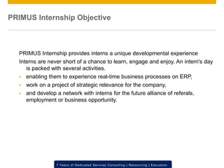 © 2012 SAP AG. All rights reserved. ‹#›7 Years of Dedicated Service| Consulting | Resourcing | Education
PRIMUS Internship Objective
PRIMUS Internship provides interns a unique developmental experience
Interns are never short of a chance to learn, engage and enjoy. An intern's day
is packed with several activities.
 enabling them to experience real-time business processes on ERP,
 work on a project of strategic relevance for the company,
 and develop a network with interns for the future alliance of referals,
employment or business opportunity.
 