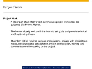 © 2012 SAP AG. All rights reserved. ‹#›7 Years of Dedicated Service| Consulting | Resourcing | Education
Project Work
Project Work
A Major part of an intern’s work day involves project work under the
guidance of a Project Mentor.
The Mentor closely works with the intern to set goals and provide technical
and functional guidance .
The intern will be required to make presentations, engage with project team
mates, cross functional collaboration, system configuration, training and
documentation while working on the project.
 