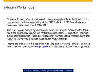 © 2012 SAP AG. All rights reserved. ‹#›7 Years of Dedicated Service| Consulting | Resourcing | Education
Industry Workshops
• Relevant Industry Oriented discussion are arranged exclusively for interns to
help deepen their understanding of the ERP Industry, ERP Consulting as a
emerging career and about PRIMUS.
• The discussions are led by various unit heads of process areas and the topics
are often chosen by Interns like Materials Management, Production Planning,
Sales and Distribution, Financial Accounting, Human capital management and
ABAP /4 (Advanced Business Application Programming).
• Interns are also given the opportunity to take part in various technical trainings
and other workshops and live projects that are offered to full time employees.
 