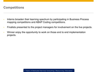© 2012 SAP AG. All rights reserved. ‹#›7 Years of Dedicated Service| Consulting | Resourcing | Education
Competitions
• Interns broaden their learning spectrum by participating in Business Process
mapping competitions and ABAP Coding competitions.
• Finalists presented to the project managers for involvement on the live projects.
• Winner enjoy the opportunity to work on those end to end implementation
projects.
 