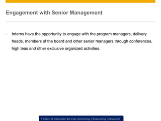 © 2012 SAP AG. All rights reserved. ‹#›7 Years of Dedicated Service| Consulting | Resourcing | Education
Engagement with Senior Management
• Interns have the opportunity to engage with the program managers, delivery
heads, members of the board and other senior managers through conferences,
high teas and other exclusive organized activities.
 