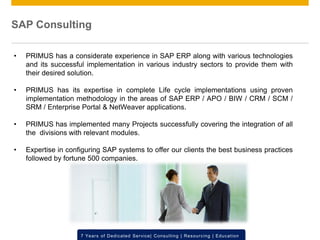 © 2012 SAP AG. All rights reserved. ‹#›7 Years of Dedicated Service| Consulting | Resourcing | Education
SAP Consulting
• PRIMUS has a considerate experience in SAP ERP along with various technologies
and its successful implementation in various industry sectors to provide them with
their desired solution.
• PRIMUS has its expertise in complete Life cycle implementations using proven
implementation methodology in the areas of SAP ERP / APO / BIW / CRM / SCM /
SRM / Enterprise Portal & NetWeaver applications.
• PRIMUS has implemented many Projects successfully covering the integration of all
the divisions with relevant modules.
• Expertise in configuring SAP systems to offer our clients the best business practices
followed by fortune 500 companies.
 