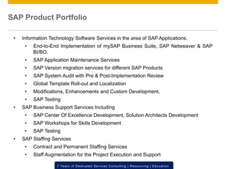 © 2012 SAP AG. All rights reserved. ‹#›7 Years of Dedicated Service| Consulting | Resourcing | Education
• Information Technology Software Services in the area of SAP Applications.
• End-to-End Implementation of mySAP Business Suite, SAP Netweaver & SAP
BI/BO.
• SAP Application Maintenance Services
• SAP Version migration services for different SAP Products
• SAP System Audit with Pre & Post-Implementation Review
• Global Template Roll-out and Localization
• Modifications, Enhancements and Custom Development,
• SAP Testing
• SAP Business Support Services Including
• SAP Center Of Excellence Development, Solution Architects Development
• SAP Workshops for Skills Development
• SAP Testing
• SAP Staffing Services
• Contract and Permanent Staffing Services
• Staff Augmentation for the Project Execution and Support
SAP Product Portfolio
 