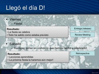 Llegó el día D!
 Viernes
   – Fiesta!
Resultado:                                         Entrega (release)
• La– e se celebra
     fiesta
• Todo ha salido como estaba previsto              Review Meeting



 Sábado
   – Recoger, poner en común lo que hemos hecho y celebrarlo!

 Resultado:                                         Retrospective
 • Lecciones aprendidas
 • La próxima fiesta la haremos aún mejor!
 
