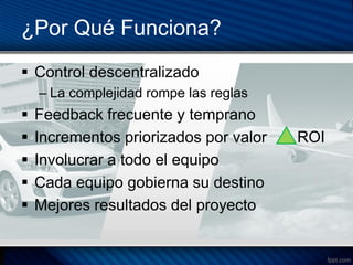 ¿Por Qué Funciona?
 Control descentralizado
    – La complejidad rompe las reglas
   Feedback frecuente y temprano
   Incrementos priorizados por valor   ROI
   Involucrar a todo el equipo
   Cada equipo gobierna su destino
   Mejores resultados del proyecto
 