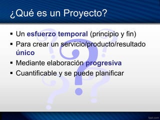 ¿Qué es un Proyecto?

 Un esfuerzo temporal (principio y fin)
 Para crear un servicio/producto/resultado
  único
 Mediante elaboración progresiva
 Cuantificable y se puede planificar
 