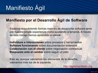 Manifiesto Ágil
Manifiesto por el Desarrollo Ágil de Software

  Estamos descubriendo formas mejores de desarrollar software tanto
  por nuestra propia experiencia como ayudando a terceros. A través
  de este trabajo hemos aprendido a valorar:

  Individuos e interacciones sobre procesos y herramientas
  Software funcionando sobre documentación extensiva
  Colaboración con el cliente sobre negociación contractual
  Respuesta ante el cambio sobre seguir un plan

  Esto es, aunque valoramos los elementos de la derecha,
  valoramos más los de la izquierda.
                                            http://agilemanifesto.org
 