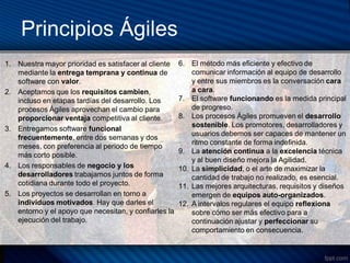 Principios Ágiles
1. Nuestra mayor prioridad es satisfacer al cliente    6. El método más eficiente y efectivo de
   mediante la entrega temprana y continua de              comunicar información al equipo de desarrollo
   software con valor.                                     y entre sus miembros es la conversación cara
2. Aceptamos que los requisitos cambien,                   a cara.
   incluso en etapas tardías del desarrollo. Los       7. El software funcionando es la medida principal
   procesos Ágiles aprovechan el cambio para               de progreso.
   proporcionar ventaja competitiva al cliente.        8. Los procesos Ágiles promueven el desarrollo
                                                           sostenible. Los promotores, desarrolladores y
3. Entregamos software funcional
                                                           usuarios debemos ser capaces de mantener un
   frecuentemente, entre dos semanas y dos
                                                           ritmo constante de forma indefinida.
   meses, con preferencia al periodo de tiempo
                                                       9. La atención continua a la excelencia técnica
   más corto posible.
                                                           y al buen diseño mejora la Agilidad.
4. Los responsables de negocio y los                   10. La simplicidad, o el arte de maximizar la
   desarrolladores trabajamos juntos de forma              cantidad de trabajo no realizado, es esencial.
   cotidiana durante todo el proyecto.                 11. Las mejores arquitecturas, requisitos y diseños
5. Los proyectos se desarrollan en torno a                 emergen de equipos auto-organizados.
   individuos motivados. Hay que darles el             12. A intervalos regulares el equipo reflexiona
   entorno y el apoyo que necesitan, y confiarles la       sobre cómo ser más efectivo para a
   ejecución del trabajo.                                  continuación ajustar y perfeccionar su
                                                           comportamiento en consecuencia.
 