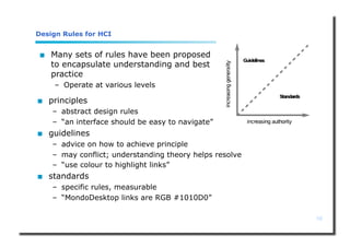 16
Design Rules for HCI
 principles
– abstract design rules
– “an interface should be easy to navigate”
 guidelines
– advice on how to achieve principle
– may conflict; understanding theory helps resolve
– “use colour to highlight links”
 standards
– specific rules, measurable
– “MondoDesktop links are RGB #1010D0”
 Many sets of rules have been proposed
to encapsulate understanding and best
practice
– Operate at various levels
 