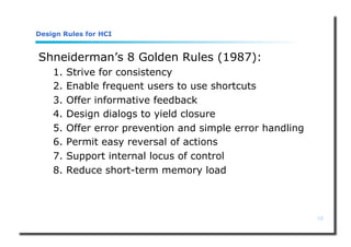18
Design Rules for HCI
Shneiderman’s 8 Golden Rules (1987):
1. Strive for consistency
2. Enable frequent users to use shortcuts
3. Offer informative feedback
4. Design dialogs to yield closure
5. Offer error prevention and simple error handling
6. Permit easy reversal of actions
7. Support internal locus of control
8. Reduce short-term memory load
 
