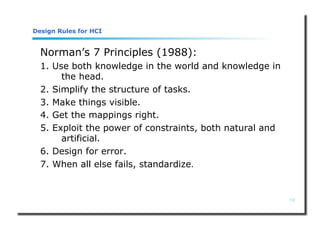 19
Design Rules for HCI
Norman’s 7 Principles (1988):
1. Use both knowledge in the world and knowledge in
the head.
2. Simplify the structure of tasks.
3. Make things visible.
4. Get the mappings right.
5. Exploit the power of constraints, both natural and
artificial.
6. Design for error.
7. When all else fails, standardize.
 