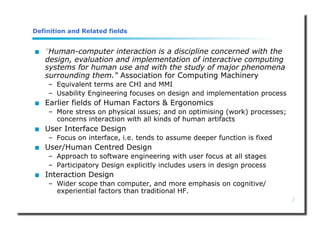 2
Definition and Related fields
 "Human-computer interaction is a discipline concerned with the
design, evaluation and implementation of interactive computing
systems for human use and with the study of major phenomena
surrounding them." Association for Computing Machinery
– Equivalent terms are CHI and MMI
– Usability Engineering focuses on design and implementation process
 Earlier fields of Human Factors & Ergonomics
– More stress on physical issues; and on optimising (work) processes;
concerns interaction with all kinds of human artifacts
 User Interface Design
– Focus on interface, i.e. tends to assume deeper function is fixed
 User/Human Centred Design
– Approach to software engineering with user focus at all stages
– Participatory Design explicitly includes users in design process
 Interaction Design
– Wider scope than computer, and more emphasis on cognitive/
experiential factors than traditional HF.
 