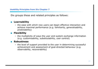 22
Usability Principles from Dix Chapter 7
Dix groups these and related principles as follows:
 Learnability
– the ease with which new users can begin effective interaction and
achieve maximal performance (e.g. familiarity, generalisability,
predictability)
 Flexibility
– the multiplicity of ways the user and system exchange information
(e.g. customisability, substitutability, user control)
 Robustness
– the level of support provided to the user in determining successful
achievement and assessment of goal-directed behaviour (e.g.
observability, recoverability)
 