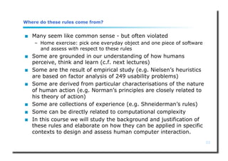 23
Where do these rules come from?
 Many seem like common sense - but often violated
– Home exercise: pick one everyday object and one piece of software
and assess with respect to these rules
 Some are grounded in our understanding of how humans
perceive, think and learn (c.f. next lectures)
 Some are the result of empirical study (e.g. Nielsen’s heuristics
are based on factor analysis of 249 usability problems)
 Some are derived from particular characterisations of the nature
of human action (e.g. Norman’s principles are closely related to
his theory of action)
 Some are collections of experience (e.g. Shneiderman’s rules)
 Some can be directly related to computational complexity
 In this course we will study the background and justification of
these rules and elaborate on how they can be applied in specific
contexts to design and assess human computer interaction.
 