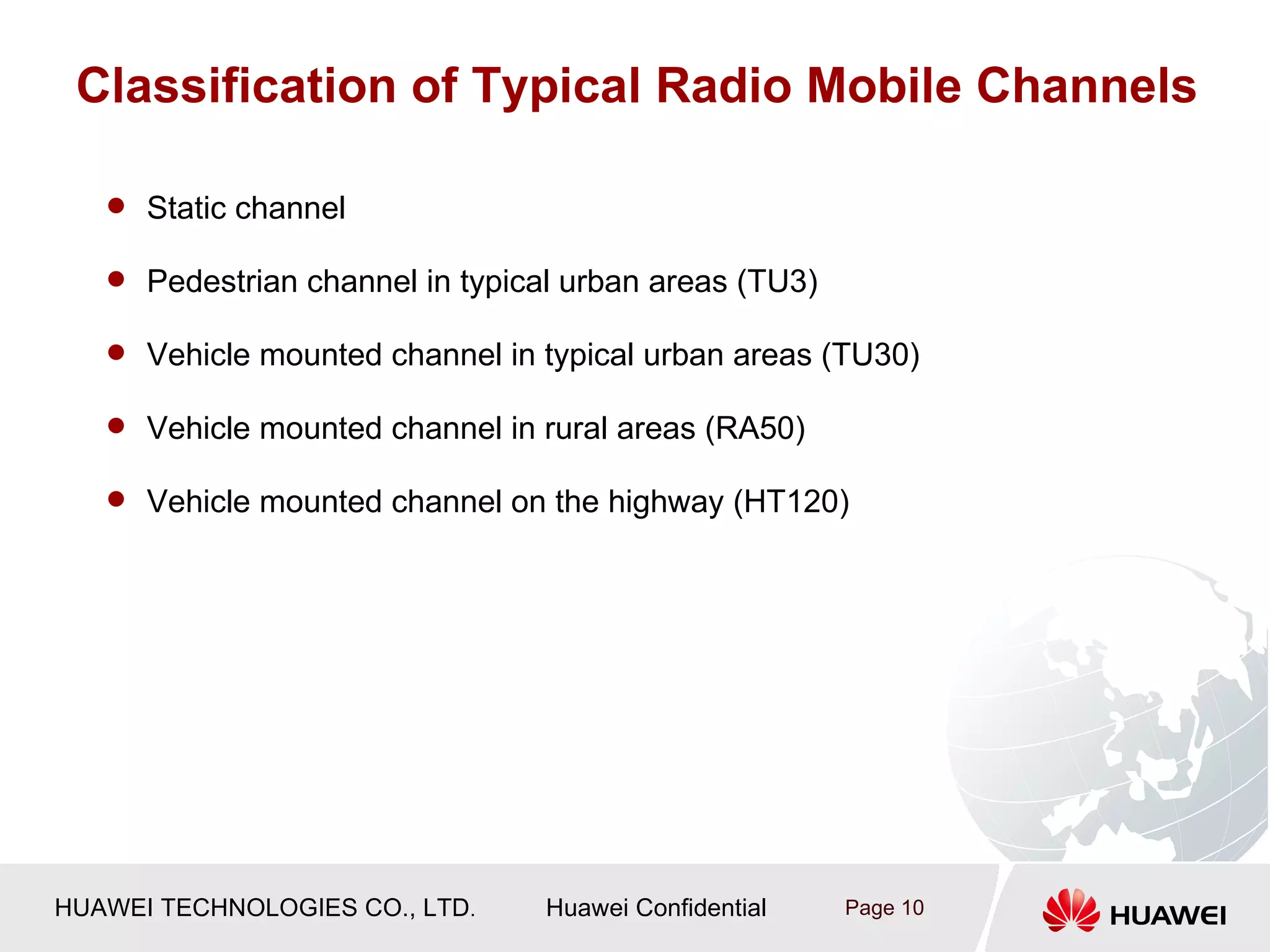 Classification of Typical Radio Mobile Channels

    Static channel

    Pedestrian channel in typical urban areas (TU3)

    Vehicle mounted channel in typical urban areas (TU30)

    Vehicle mounted channel in rural areas (RA50)

    Vehicle mounted channel on the highway (HT120)




HUAWEI TECHNOLOGIES CO., LTD.    Huawei Confidential   Page 10
 