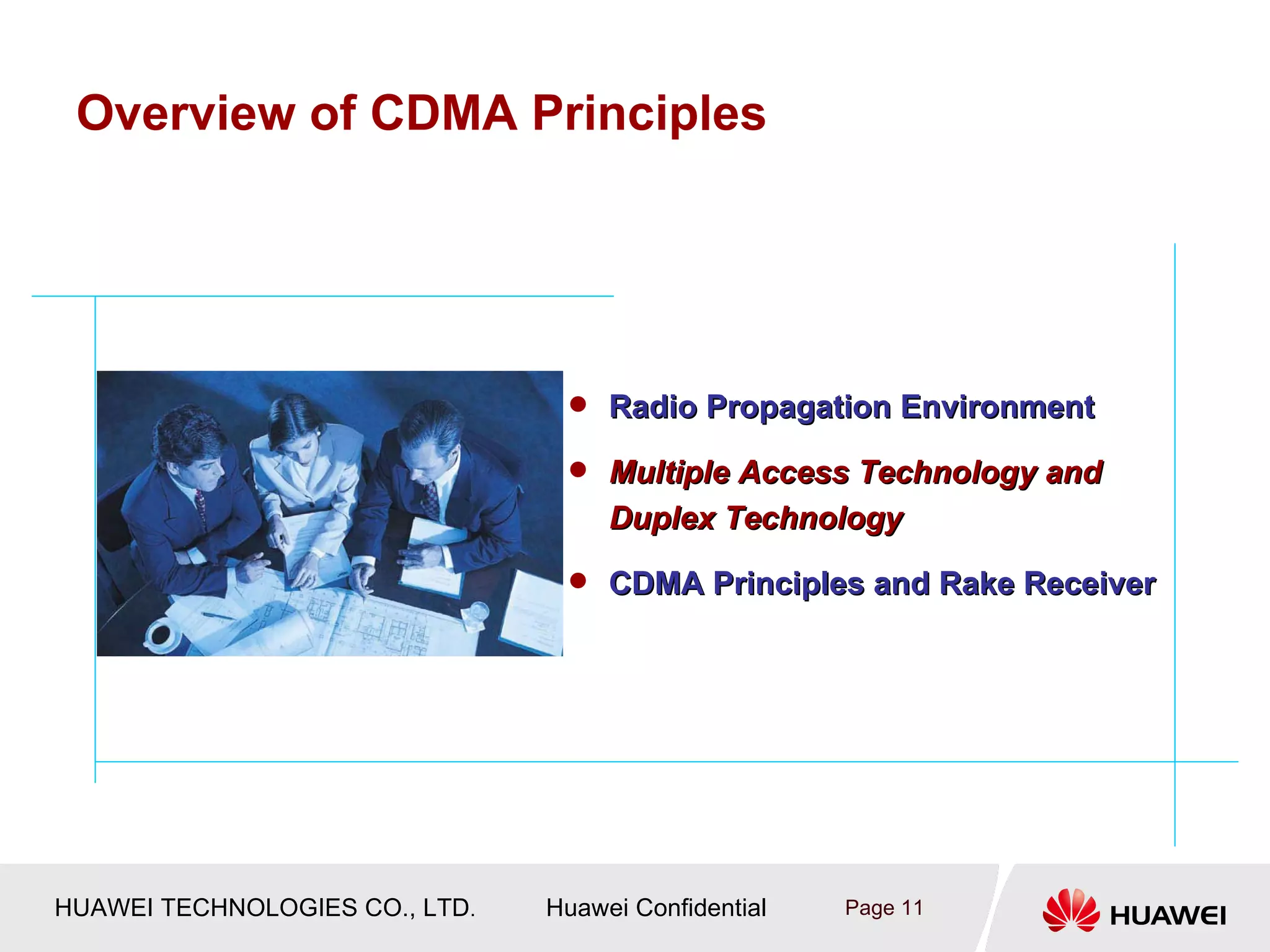 Overview of CDMA Principles




                                  Radio Propagation Environment

                                  Multiple Access Technology and
                                     Duplex Technology
                                  CDMA Principles and Rake Receiver




HUAWEI TECHNOLOGIES CO., LTD.   Huawei Confidential   Page 11
 