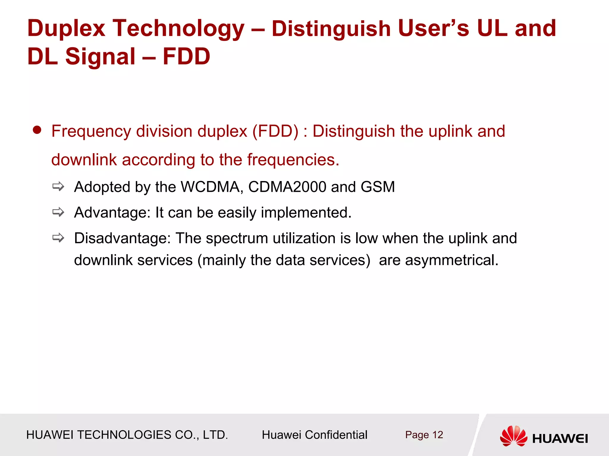 Duplex Technology – Distinguish User’s UL and
DL Signal – FDD

 Frequency division duplex (FDD) : Distinguish the uplink and

   downlink according to the frequencies.
    Adopted by the WCDMA, CDMA2000 and GSM
    Advantage: It can be easily implemented.
    Disadvantage: The spectrum utilization is low when the uplink and
     downlink services (mainly the data services) are asymmetrical.




HUAWEI TECHNOLOGIES CO., LTD.    Huawei Confidential   Page 12
 