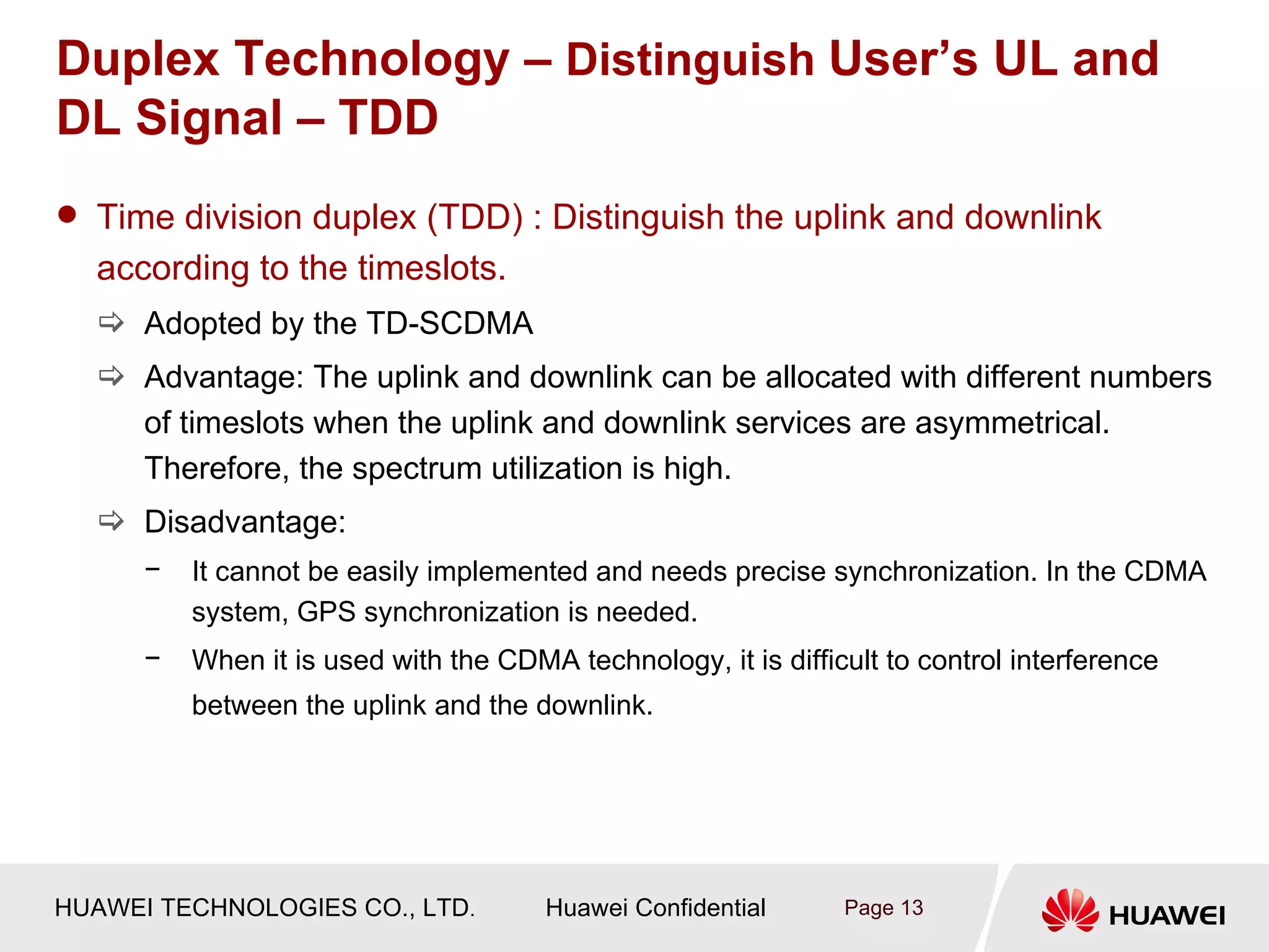 Duplex Technology – Distinguish User’s UL and
DL Signal – TDD
 Time division duplex (TDD) : Distinguish the uplink and downlink
  according to the timeslots.
   Adopted by the TD-SCDMA
   Advantage: The uplink and downlink can be allocated with different numbers
    of timeslots when the uplink and downlink services are asymmetrical.
    Therefore, the spectrum utilization is high.
   Disadvantage:
      −   It cannot be easily implemented and needs precise synchronization. In the CDMA
          system, GPS synchronization is needed.
      −   When it is used with the CDMA technology, it is difficult to control interference
          between the uplink and the downlink.




HUAWEI TECHNOLOGIES CO., LTD.          Huawei Confidential      Page 13
 