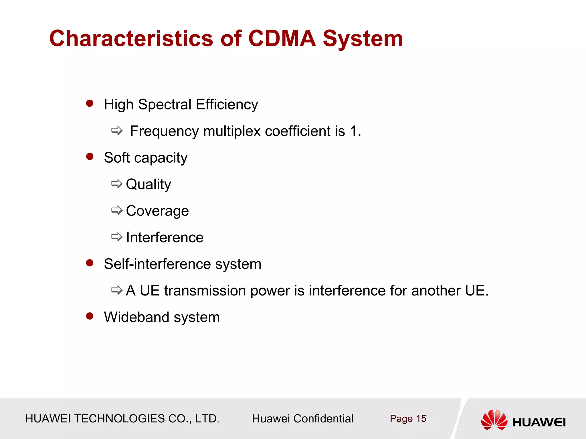 Characteristics of CDMA System

         High Spectral Efficiency

             Frequency multiplex coefficient is 1.
         Soft capacity

             Quality
             Coverage
             Interference
         Self-interference system

             A UE transmission power is interference for another UE.
         Wideband system




HUAWEI TECHNOLOGIES CO., LTD.    Huawei Confidential   Page 15
 