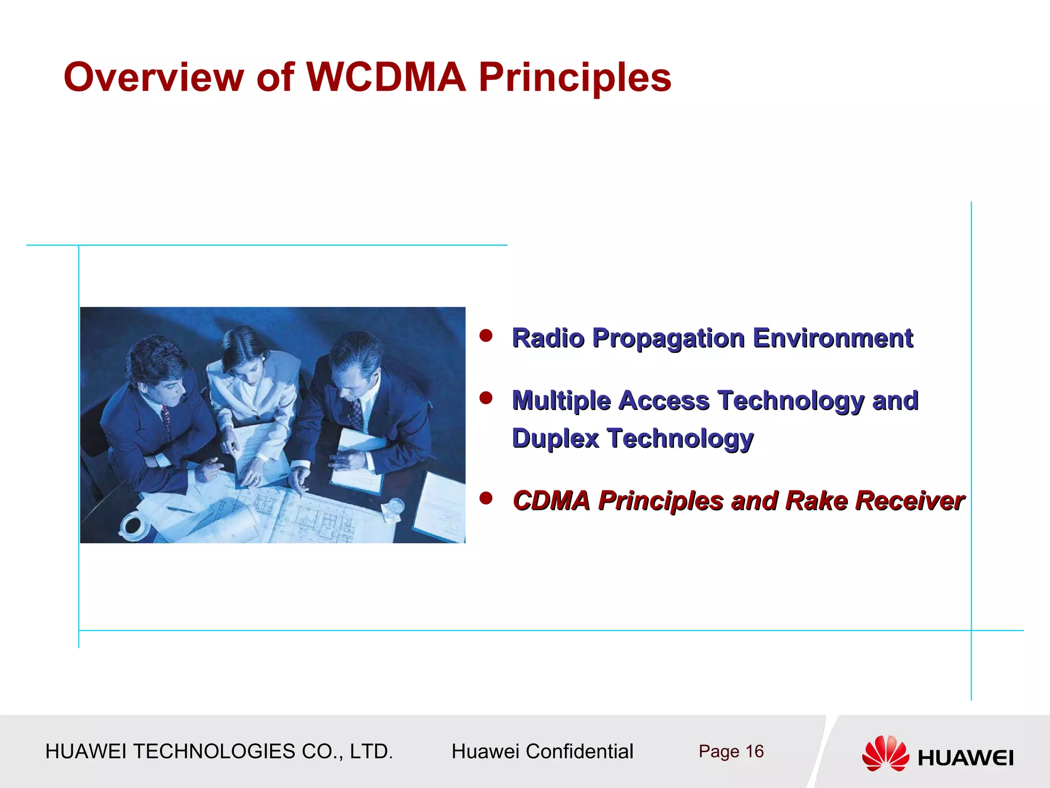 Overview of WCDMA Principles




                                   Radio Propagation Environment

                                   Multiple Access Technology and
                                      Duplex Technology

                                   CDMA Principles and Rake Receiver




HUAWEI TECHNOLOGIES CO., LTD.   Huawei Confidential   Page 16
 