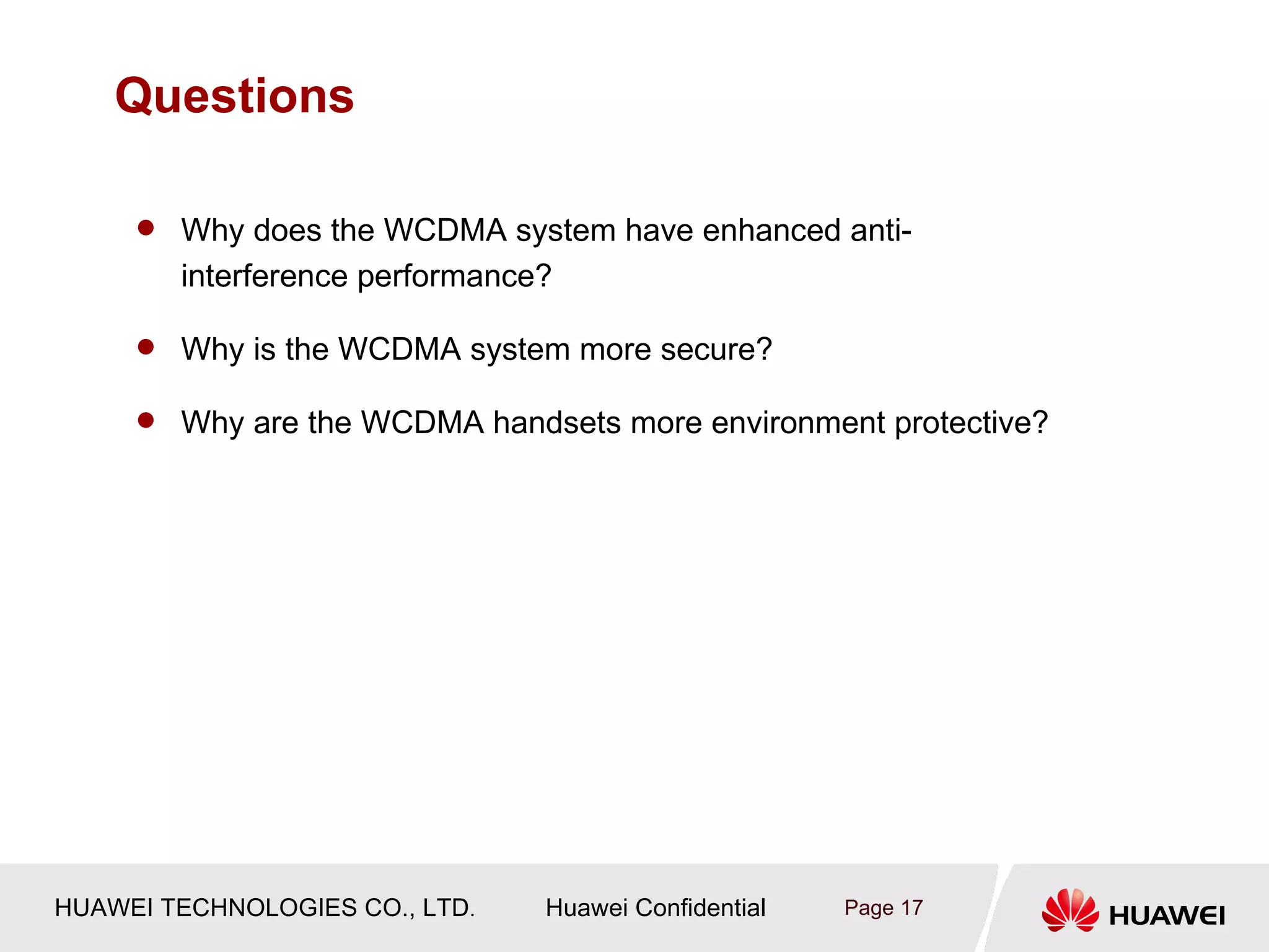 Questions

      Why does the WCDMA system have enhanced anti-
        interference performance?

      Why is the WCDMA system more secure?

      Why are the WCDMA handsets more environment protective?




HUAWEI TECHNOLOGIES CO., LTD.   Huawei Confidential   Page 17
 