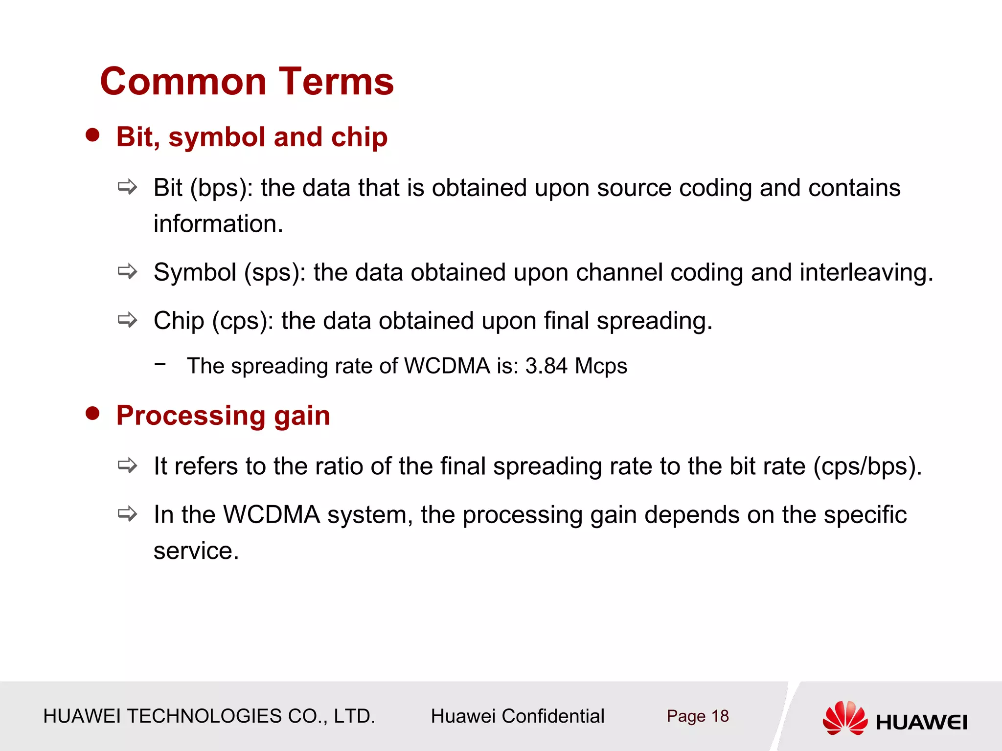 Common Terms
    Bit, symbol and chip

       Bit (bps): the data that is obtained upon source coding and contains
        information.
       Symbol (sps): the data obtained upon channel coding and interleaving.
       Chip (cps): the data obtained upon final spreading.
         − The spreading rate of WCDMA is: 3.84 Mcps

    Processing gain

       It refers to the ratio of the final spreading rate to the bit rate (cps/bps).
       In the WCDMA system, the processing gain depends on the specific
        service.




HUAWEI TECHNOLOGIES CO., LTD.       Huawei Confidential    Page 18
 