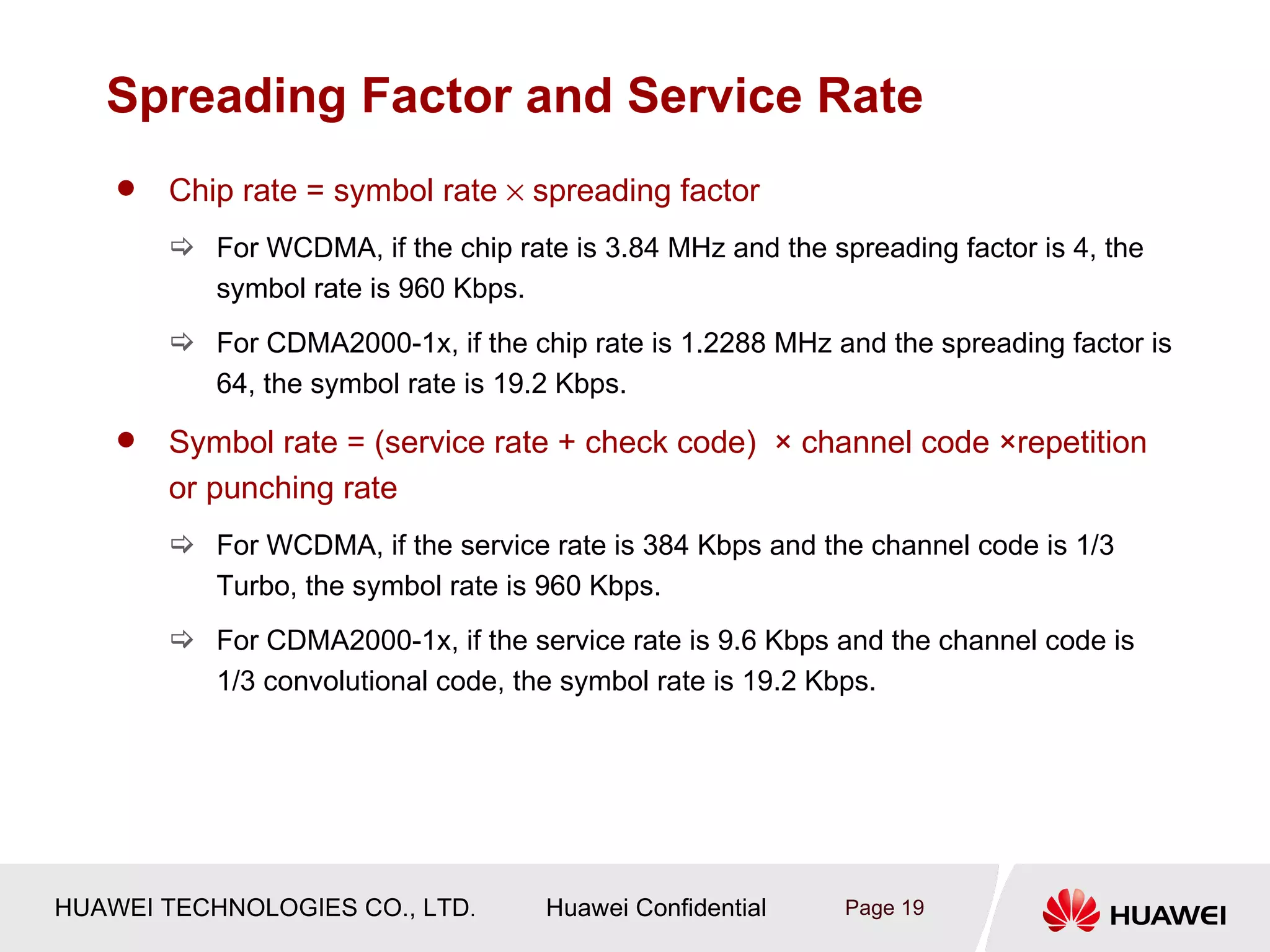 Spreading Factor and Service Rate
       Chip rate = symbol rate × spreading factor
         For WCDMA, if the chip rate is 3.84 MHz and the spreading factor is 4, the
          symbol rate is 960 Kbps.
         For CDMA2000-1x, if the chip rate is 1.2288 MHz and the spreading factor is
          64, the symbol rate is 19.2 Kbps.

       Symbol rate = (service rate + check code) × channel code ×repetition
        or punching rate
         For WCDMA, if the service rate is 384 Kbps and the channel code is 1/3
          Turbo, the symbol rate is 960 Kbps.
         For CDMA2000-1x, if the service rate is 9.6 Kbps and the channel code is
          1/3 convolutional code, the symbol rate is 19.2 Kbps.




HUAWEI TECHNOLOGIES CO., LTD.        Huawei Confidential    Page 19
 