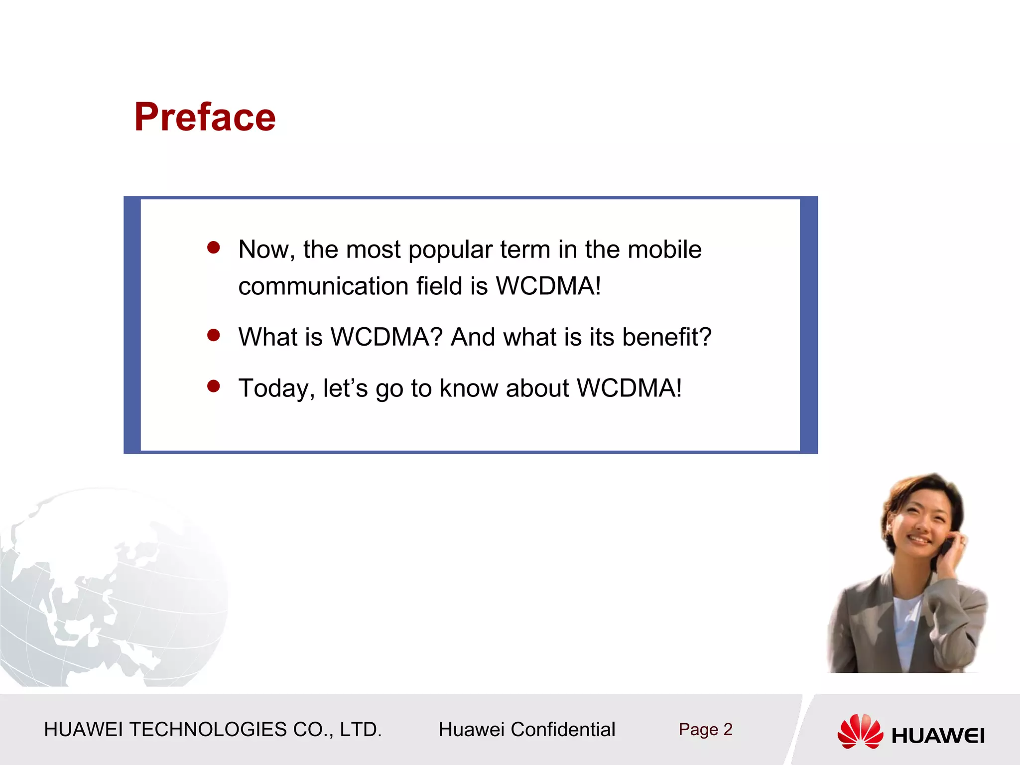 Preface


              Now, the most popular term in the mobile
                communication field is WCDMA!
              What is WCDMA? And what is its benefit?

              Today, let’s go to know about WCDMA!




HUAWEI TECHNOLOGIES CO., LTD.   Huawei Confidential   Page 2
 