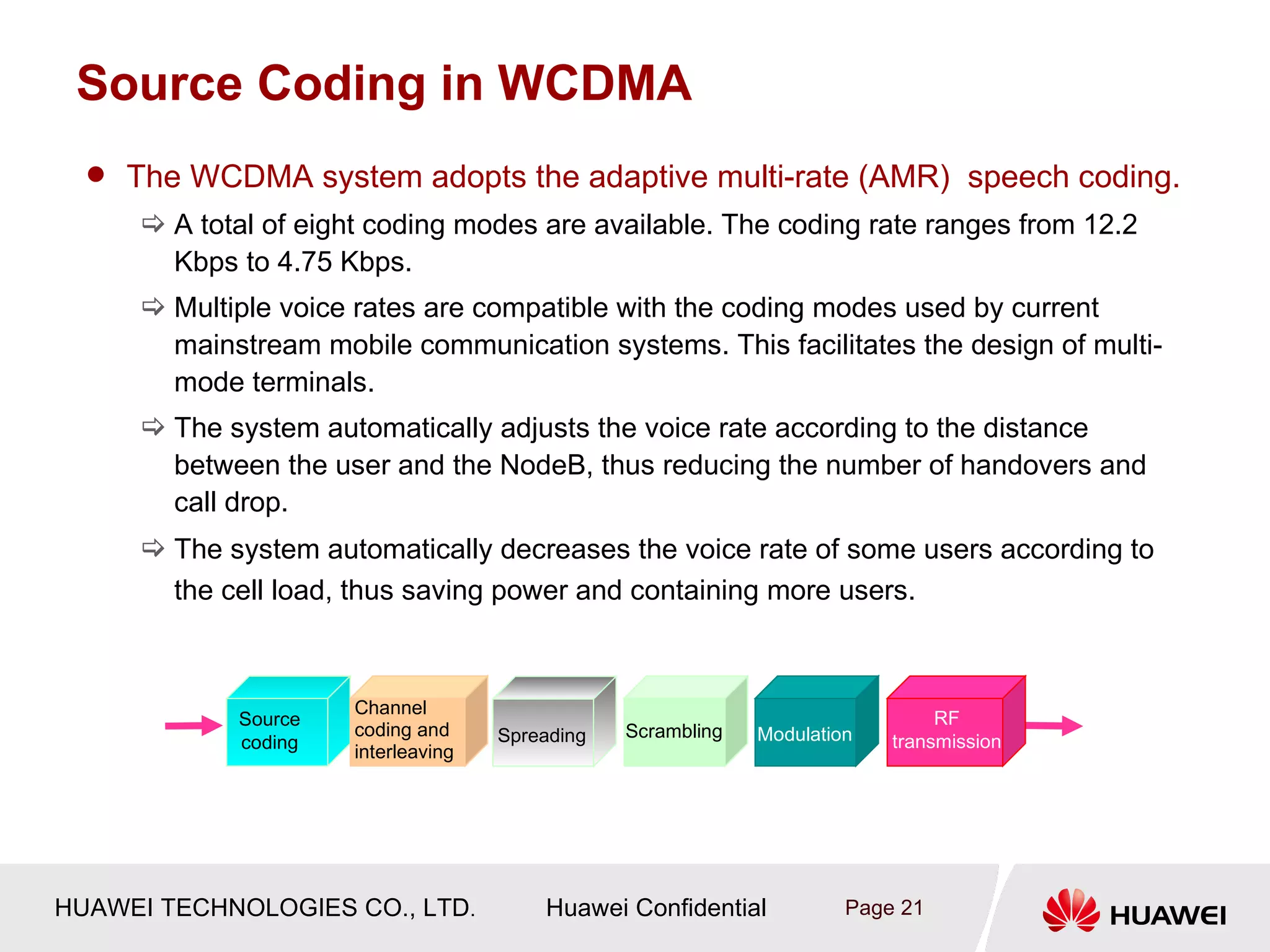 Source Coding in WCDMA
   The WCDMA system adopts the adaptive multi-rate (AMR) speech coding.
      A total of eight coding modes are available. The coding rate ranges from 12.2
       Kbps to 4.75 Kbps.
      Multiple voice rates are compatible with the coding modes used by current
       mainstream mobile communication systems. This facilitates the design of multi-
       mode terminals.
      The system automatically adjusts the voice rate according to the distance
       between the user and the NodeB, thus reducing the number of handovers and
       call drop.
      The system automatically decreases the voice rate of some users according to
        the cell load, thus saving power and containing more users.



                      Channel
             Source                                                            RF
                       Interleaving Spreading
                      coding and                Scrambling   Modulation
             coding                                                       transmission
                      interleaving




HUAWEI TECHNOLOGIES CO., LTD.            Huawei Confidential          Page 21
 