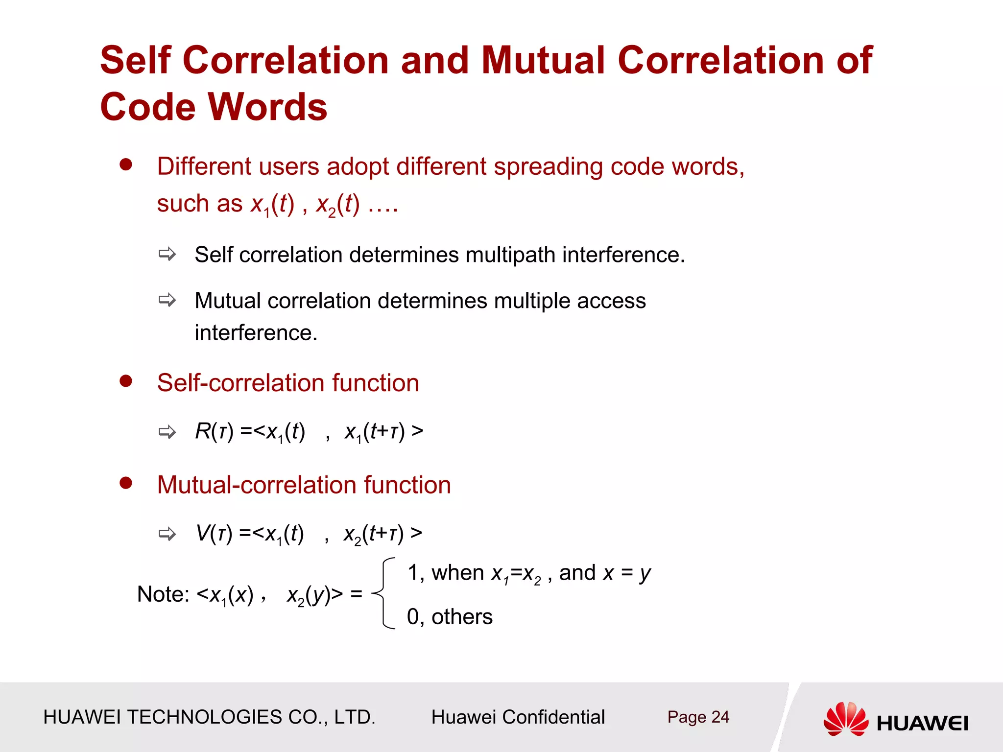 Self Correlation and Mutual Correlation of
    Code Words
           Different users adopt different spreading code words,
            such as x1(t) , x2(t) ….
             Self correlation determines multipath interference.

             Mutual correlation determines multiple access
              interference.

           Self-correlation function
             R(τ) =<x1(t) ， x1(t+τ) >

           Mutual-correlation function
             V(τ) =<x1(t) ， x2(t+τ) >
                                     1, when x1=x2 , and x = y
          Note: <x1(x) ， x2(y)> =
                                     0, others



HUAWEI TECHNOLOGIES CO., LTD.            Huawei Confidential     Page 24
 