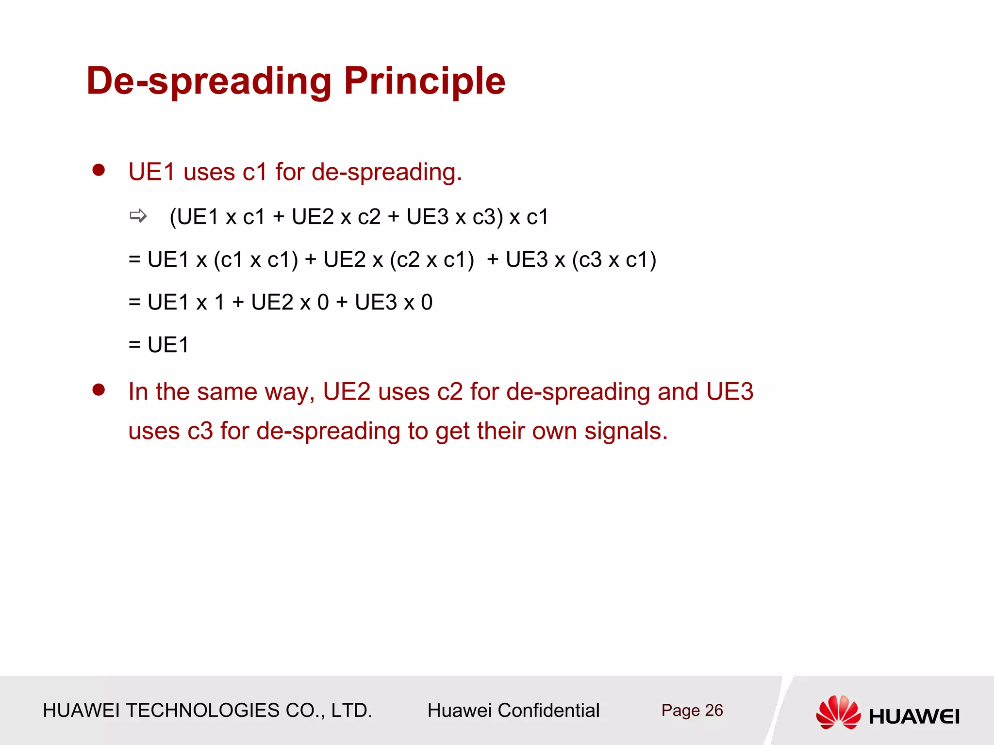 De-spreading Principle

       UE1 uses c1 for de-spreading.
         (UE1 x c1 + UE2 x c2 + UE3 x c3) x c1
        = UE1 x (c1 x c1) + UE2 x (c2 x c1) + UE3 x (c3 x c1)
        = UE1 x 1 + UE2 x 0 + UE3 x 0
        = UE1

       In the same way, UE2 uses c2 for de-spreading and UE3
        uses c3 for de-spreading to get their own signals.




HUAWEI TECHNOLOGIES CO., LTD.         Huawei Confidential       Page 26
 