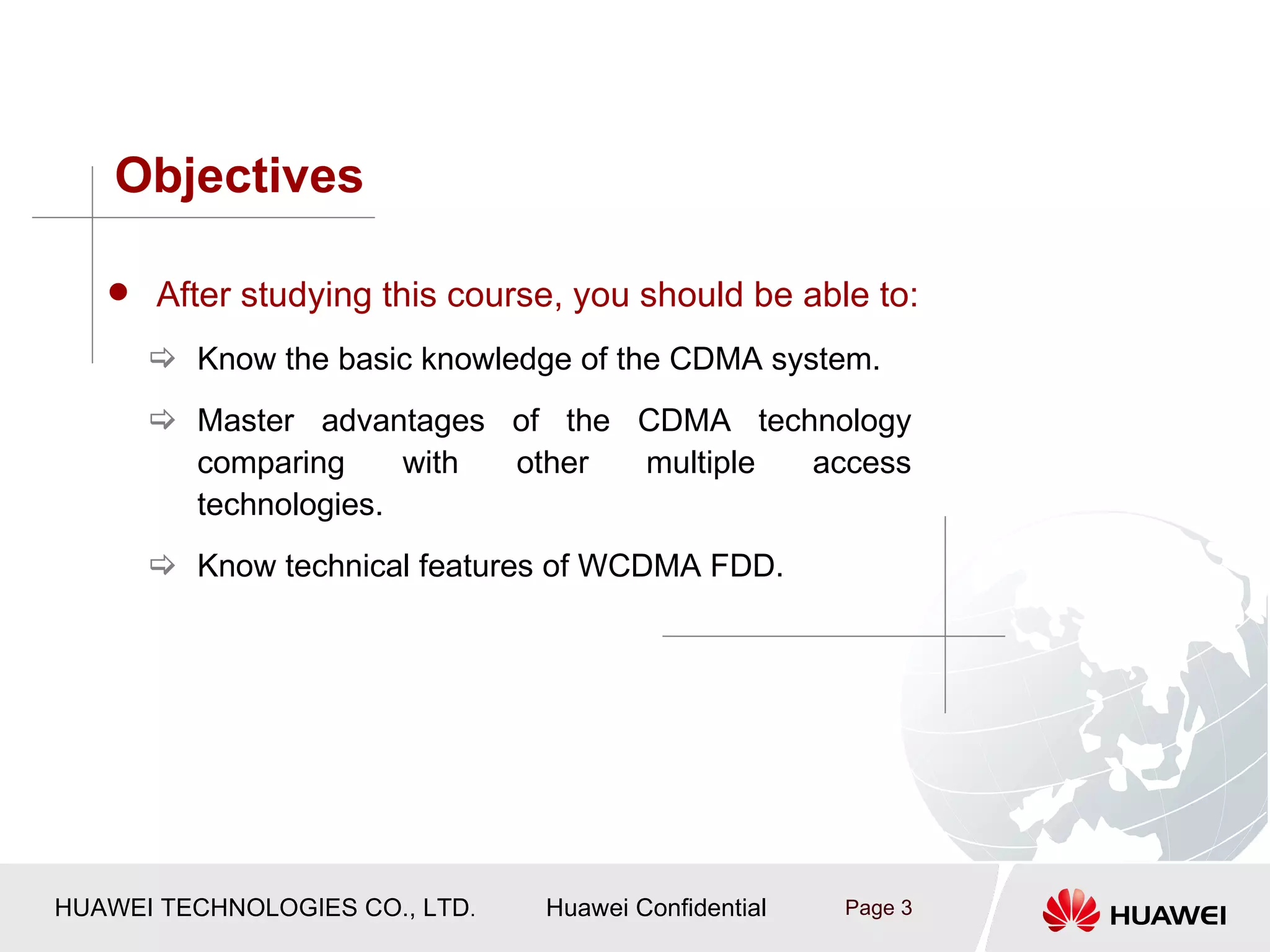 Objectives

    After studying this course, you should be able to:

       Know the basic knowledge of the CDMA system.
       Master advantages of the CDMA technology
        comparing     with other multiple access
        technologies.
       Know technical features of WCDMA FDD.




HUAWEI TECHNOLOGIES CO., LTD.   Huawei Confidential   Page 3
 