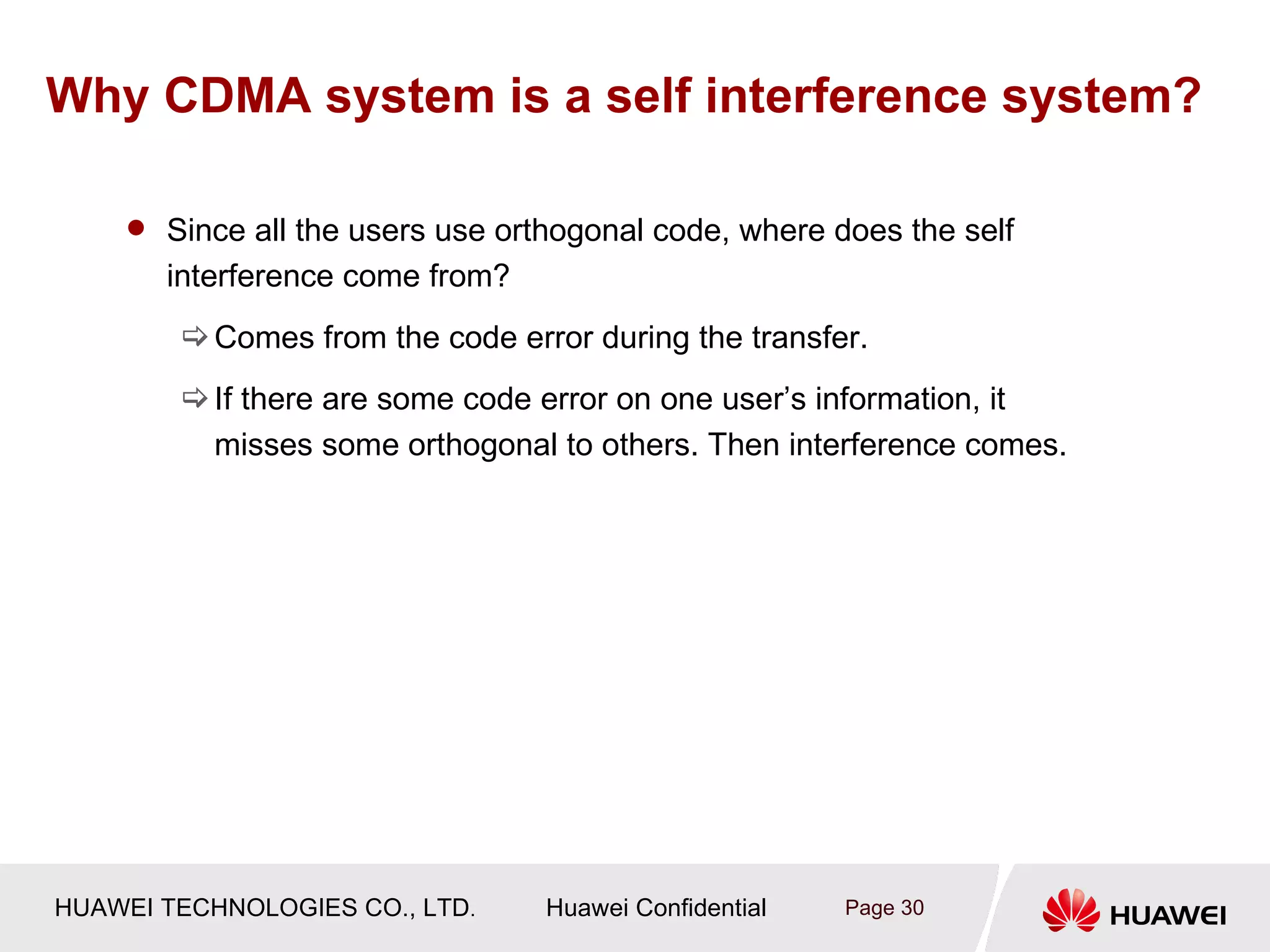 Why CDMA system is a self interference system?

     Since all the users use orthogonal code, where does the self
       interference come from?
         Comes from the code error during the transfer.
         If there are some code error on one user’s information, it
          misses some orthogonal to others. Then interference comes.




HUAWEI TECHNOLOGIES CO., LTD.    Huawei Confidential   Page 30
 